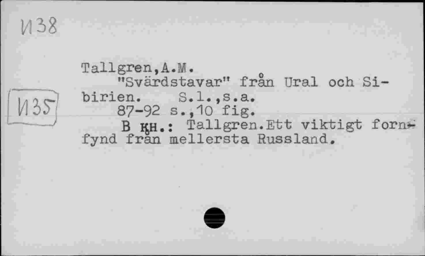 ﻿и 58
Tallgren,A.M.	о
"Svärdstavar" frân Ural och Sibirien. S.l.,s.a.
87-92 s.,10 fig.
В i£H. : Tallgren.Ett viktigt forn*-fynd fran mellersta Russland.